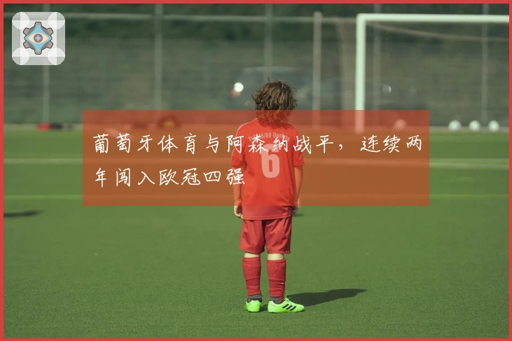 葡萄牙体育与阿森纳战平，连续两年闯入欧冠四强