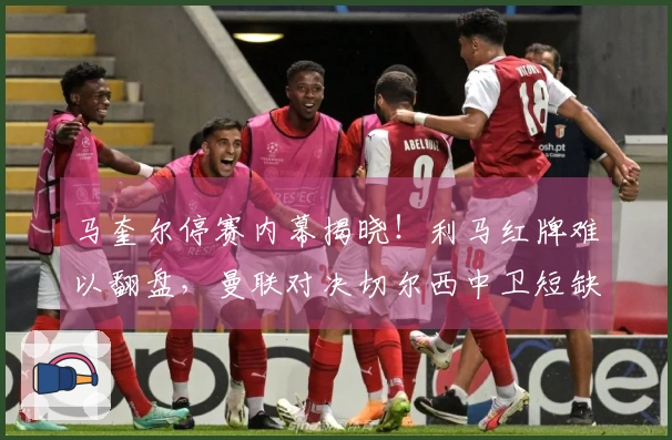 马奎尔停赛内幕揭晓！利马红牌难以翻盘，曼联对决切尔西中卫短缺困局