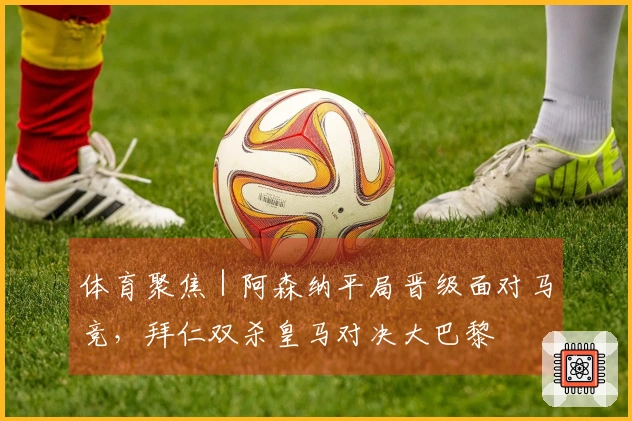 体育聚焦｜阿森纳平局晋级面对马竞，拜仁双杀皇马对决大巴黎