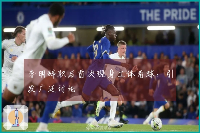 李明辞职后首次现身工体看球，引发广泛讨论