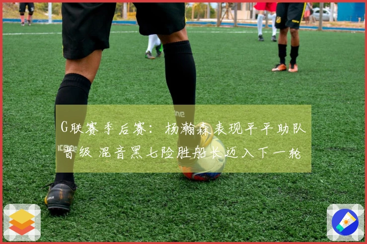 G联赛季后赛：杨瀚森表现平平助队晋级 混音黑七险胜船长迈入下一轮