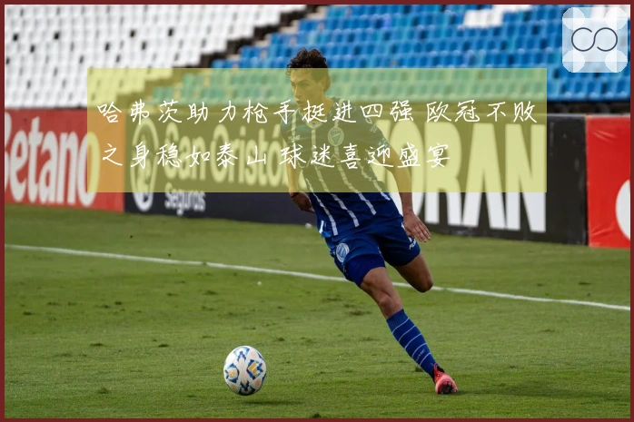 哈弗茨助力枪手挺进四强 欧冠不败之身稳如泰山 球迷喜迎盛宴