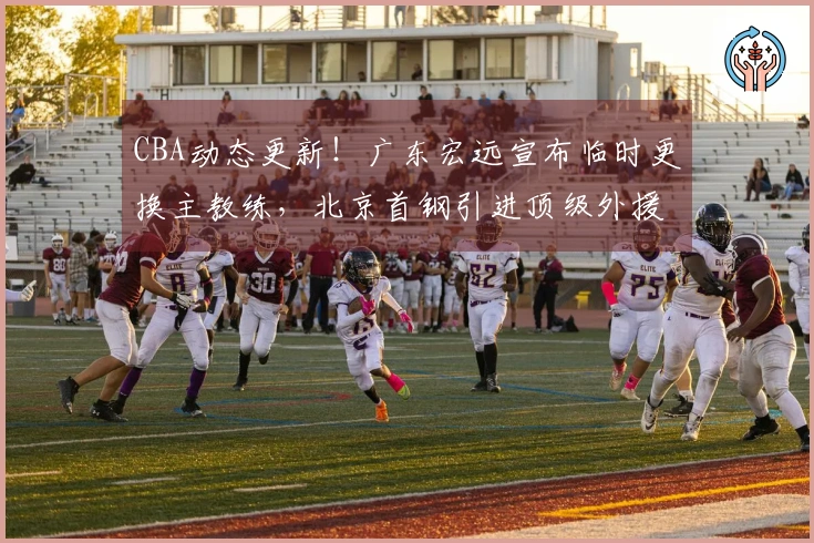 CBA动态更新！广东宏远宣布临时更换主教练，北京首钢引进顶级外援报价