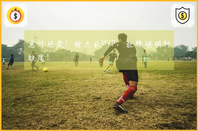 意外逆袭！徐杰获MVP，杜锋胡明轩缺席！