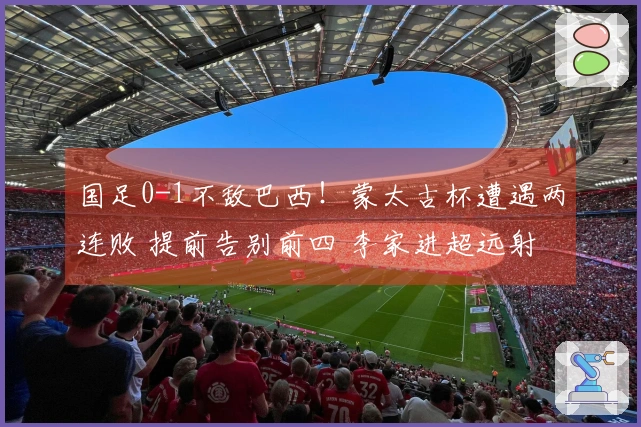 国足0-1不敌巴西！蒙太古杯遭遇两连败 提前告别前四 李家进超远射险些破门