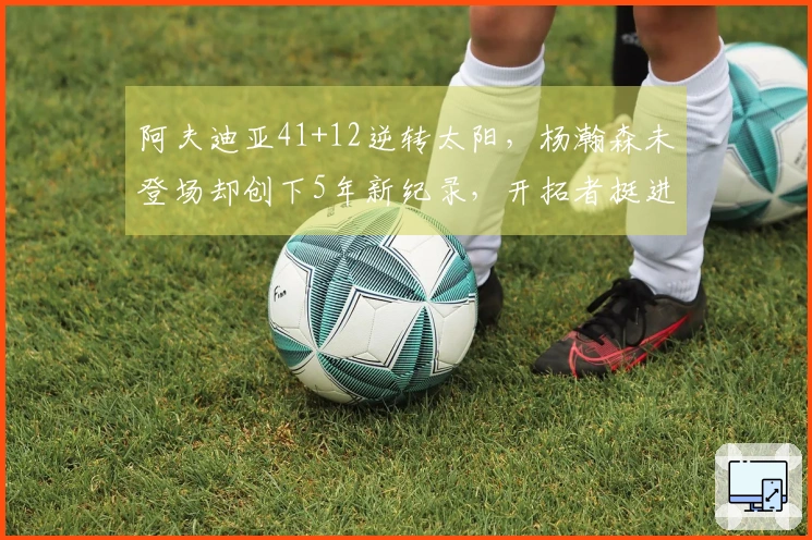 阿夫迪亚41+12逆转太阳，杨瀚森未登场却创下5年新纪录，开拓者挺进马刺之战