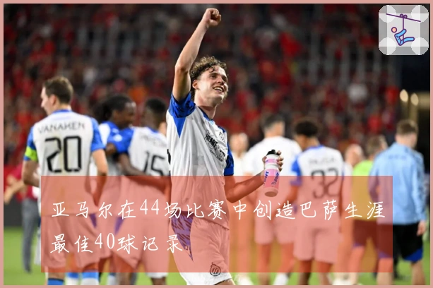 亚马尔在44场比赛中创造巴萨生涯最佳40球记录