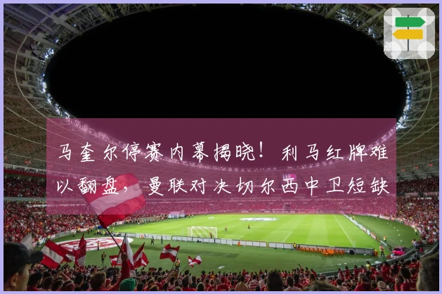 马奎尔停赛内幕揭晓！利马红牌难以翻盘，曼联对决切尔西中卫短缺困局