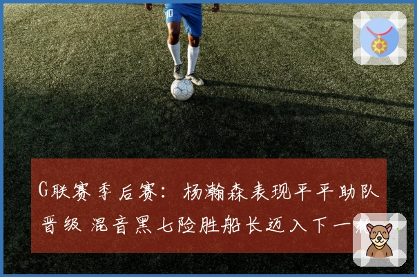 G联赛季后赛：杨瀚森表现平平助队晋级 混音黑七险胜船长迈入下一轮