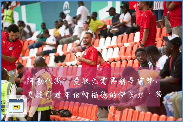 阿勒代斯：曼联无需再猎寻前锋，直接引进布伦特福德的伊戈尔·蒂亚戈