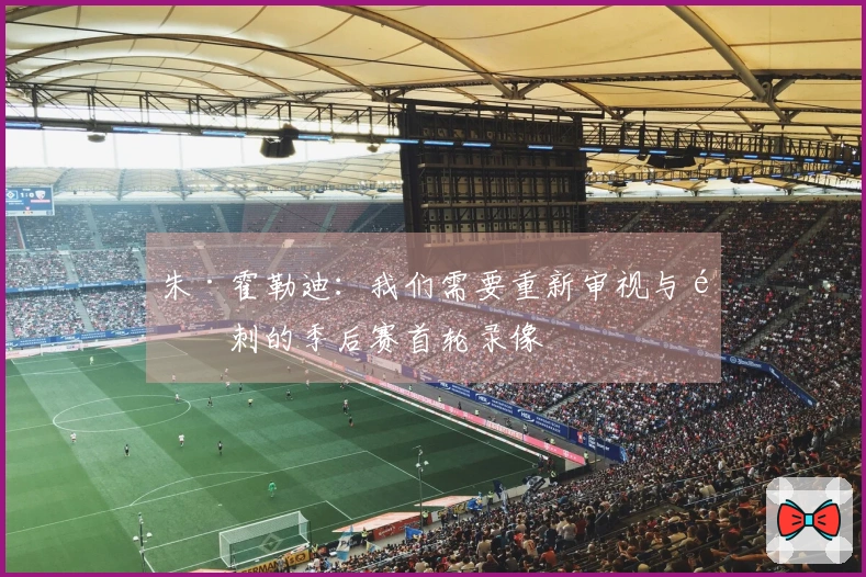 朱·霍勒迪：我们需要重新审视与马刺的季后赛首轮录像