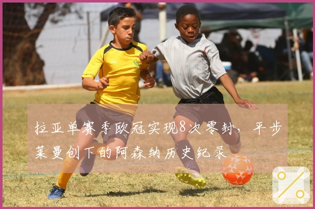 拉亚单赛季欧冠实现8次零封，平步莱曼创下的阿森纳历史纪录