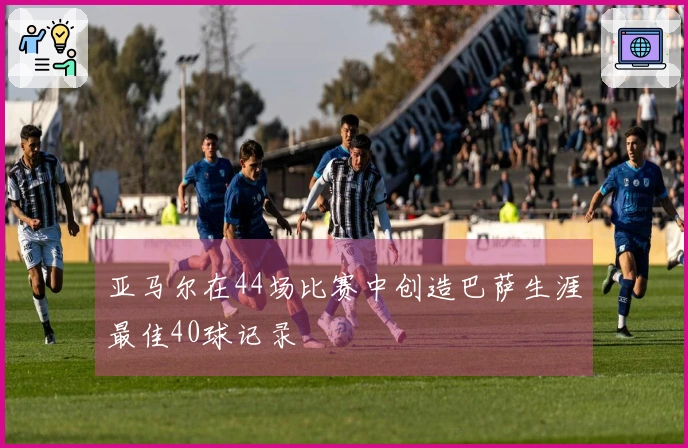 亚马尔在44场比赛中创造巴萨生涯最佳40球记录