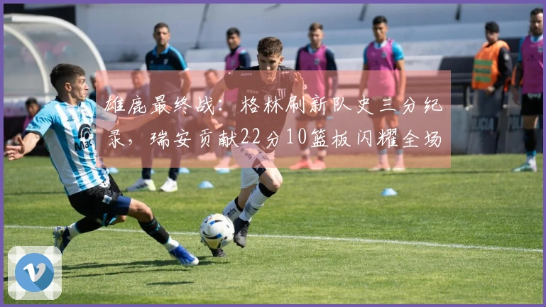 雄鹿最终战：格林刷新队史三分纪录，瑞安贡献22分10篮板闪耀全场