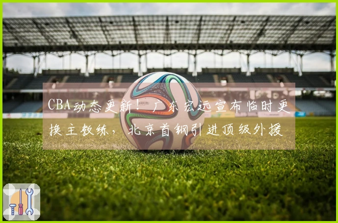CBA动态更新！广东宏远宣布临时更换主教练，北京首钢引进顶级外援报价