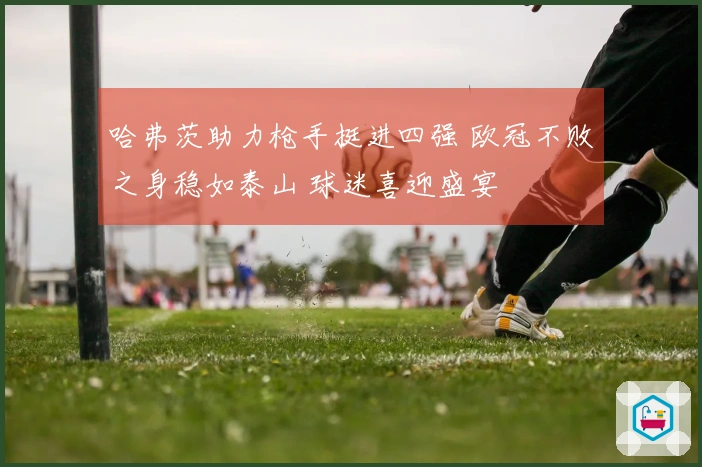 哈弗茨助力枪手挺进四强 欧冠不败之身稳如泰山 球迷喜迎盛宴